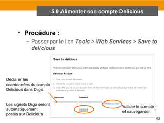 5.9 Alimenter son compte Delicious

• Procédure :
– Passer par le lien Tools > Web Services > Save to
delicious

Déclarer les
coordonnées du compte
Delicious dans Diigo
Les signets Diigo seront
automatiquement
postés sur Delicious

Valider le compte
et sauvegarder
62

 