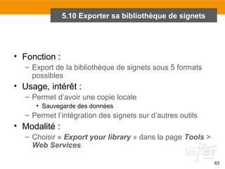 5.10 Exporter sa bibliothèque de signets

• Fonction :
– Export de la bibliothèque de signets sous 5 formats
possibles

• Usage, intérêt :
– Permet d’avoir une copie locale
• Sauvegarde des données

– Permet l’intégration des signets sur d’autres outils

• Modalité :
– Choisir « Export your library » dans la page Tools >
Web Services
63

 