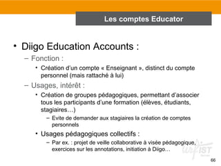 Les comptes Educator

• Diigo Education Accounts :
– Fonction :
• Création d’un compte « Enseignant », distinct du compte
personnel (mais rattaché à lui)

– Usages, intérêt :
• Création de groupes pédagogiques, permettant d’associer
tous les participants d’une formation (élèves, étudiants,
stagiaires…)
– Evite de demander aux stagiaires la création de comptes
personnels

• Usages pédagogiques collectifs :
– Par ex. : projet de veille collaborative à visée pédagogique,
exercices sur les annotations, initiation à Diigo…
66

 