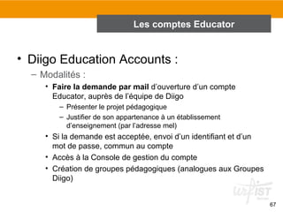Les comptes Educator

• Diigo Education Accounts :
– Modalités :
• Faire la demande par mail d’ouverture d’un compte
Educator, auprès de l’équipe de Diigo
– Présenter le projet pédagogique
– Justifier de son appartenance à un établissement
d’enseignement (par l’adresse mel)

• Si la demande est acceptée, envoi d’un identifiant et d’un
mot de passe, commun au compte
• Accès à la Console de gestion du compte
• Création de groupes pédagogiques (analogues aux Groupes
Diigo)
67

 