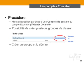 Les comptes Educator

• Procédure :
– Mise à disposition par Diigo d’une Console de gestion du
compte Educator (Teacher Console)

– Possibilité de créer plusieurs groupes de classe :

– Créer un groupe et le décrire

68

 