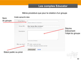 Les comptes Educator
Même procédure que pour la création d’un groupe
Nom
du groupe

Décrire
brièvement
l’objet du groupe

Statut public ou privé
69

 