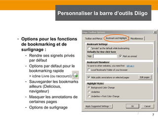 Personnaliser la barre d’outils Diigo

- Options pour les fonctions
de bookmarking et de
surlignage :
- Rendre ses signets privés
par défaut
- Options par défaut pour le
bookmarking rapide
> icône Livre (ou raccourci) :

- Sauvegarder les bookmarks
ailleurs (Delicious,
navigateur)
- Masquer les annotations de
certaines pages
- Options de surlignage
7

 