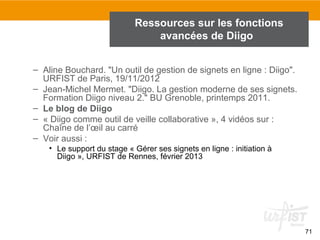 Ressources sur les fonctions
avancées de Diigo
– Aline Bouchard. "Un outil de gestion de signets en ligne : Diigo".
URFIST de Paris, 19/11/2012
– Jean-Michel Mermet. "Diigo. La gestion moderne de ses signets.
Formation Diigo niveau 2." BU Grenoble, printemps 2011.
– Le blog de Diigo
– « Diigo comme outil de veille collaborative », 4 vidéos sur :
Chaîne de l’œil au carré
– Voir aussi :
• Le support du stage « Gérer ses signets en ligne : initiation à
Diigo », URFIST de Rennes, février 2013

71

 