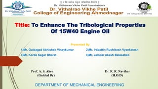 Title: To Enhance The Tribological Properties
Of 15W40 Engine Oil
Presented By
1)Mr. Guldagad Abhishek Vinaykumar 2)Mr. Irabattin Rushikesh Vyankatesh
3)Mr. Korde Sagar Bharat 4)Mr. Jamdar Akash Balasaheb
DEPARTMENT OF MECHANICAL ENGINEERING
Prof. A. S. Aher Dr. R. R. Navthar
(Guided By) (H.O.D)
 