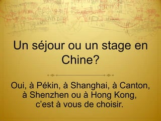 Un séjour ou un stage en
        Chine?

Oui, à Pékin, à Shanghai, à Canton,
  à Shenzhen ou à Hong Kong,
       c’est à vous de choisir.
 