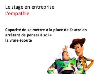 Le stage en entreprise
L’empathie
Capacité de se mettre à la place de l’autre en
arrêtant de penser à soi =
la vraie écoute
 