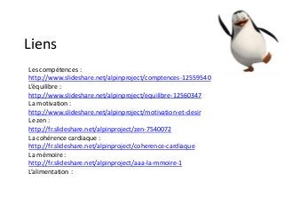 Liens
Les compétences :
http://www.slideshare.net/alpinproject/comptences-12559540
L’équilibre :
http://www.slideshare.net/alpinproject/equilibre-12560347
La motivation :
http://www.slideshare.net/alpinproject/motivation-et-desir
Le zen :
http://fr.slideshare.net/alpinproject/zen-7540072
La cohérence cardiaque :
http://fr.slideshare.net/alpinproject/coherence-cardiaque
La mémoire :
http://fr.slideshare.net/alpinproject/aaa-la-mmoire-1
L’alimentation :
 