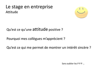 Le stage en entreprise
Comment se préparer (MOI)
• Pourquoi ce métier, cette entreprise
?
• Pourquoi ce stage, quel est le but ?
• Progrès : « Je veux m’améliorer : 1 »
POURQUOI ?
• TOUS LES JOURS
• Que voulez-vous que je fasse ce
jour ?
• Que pensez-vous de mon travail ?
QUAND
?
 