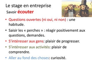 Le stage en entreprise
Curiosité
Comment je manifeste ma curiosité ?
Quel est le but pour moi de ce passage en stage ?
Qu’est ce que je VEUX apprendre en quelques jours ?
Comment je pose des questions ?
 