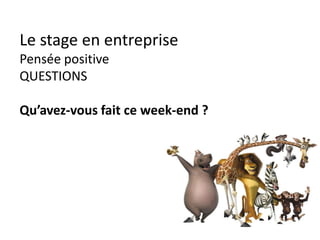 Le stage en entreprise
Pendant le stage
avant
• détendu
• calme
• a l’écoute
• souriant
30 sec
• sourire
• attitude
+++
• regard
moi
• je me
présente
• je
demande
qui est mon
boss
• je salue les
autres
questions
• sur le
travail
• sur
l’entreprise
• faire parler
perches
• rebondir
• pause
repas en
commun
• poser des
questions
• s’intéresser
mon futur
• dans
l’entreprise
• long terme
• je parle de
mon projet
• j’apprends
tous les
jours
conclure
• que
pensez-
vous de
mon travail
?
• tous les
jours !
Noter sur le cahier les instructions et ce que vous apprenez !
 