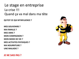 Le stage en entreprise
(trucs)
• Le cahier de notes: avoir un cahier, noter.
• L’ami : trouver celui qui vous soutient.
• L’ennemi: clarifier avec celui qui vous
provoque.
• Nettoyer spontanément: de vous-même.
• Check tous les soirs : comment mon travail
aujourd’hui + qu’est ce que j’ai appris.
 