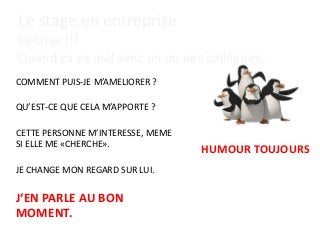 Le stage en entreprise
La crise !!!
Quand ça va mal avec un ou des collègues…
COMMENT PUIS-JE M’AMELIORER ?
QU’EST-CE QUE CELA M’APPORTE ?
CETTE PERSONNE M’INTERESSE, MEME
SI ELLE ME «CHERCHE».
JE CHANGE MON REGARD SUR LUI.
J‘EN PARLE AU BON
MOMENT.
HUMOUR TOUJOURS
 