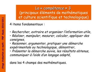 La « compétence » 3
                                                      (principaux éléments de mathématiques
                                                      et culture scientifique et technologique)
Stage évaluation en math – PRF Mada 2010/2011




                                                4 items fondamentaux :

                                                • Rechercher, extraire et organiser l’information utile ,
                                                • Réaliser, manipuler, mesurer, calculer, appliquer des
                                                consignes,
                                                • Raisonner, argumenter, pratiquer une démarche
                                                expérimentale ou technologique, démontrer,
                                                • Présenter la démarche suivie, les résultats obtenus,
                                                communiquer à l’aide d’un langage adapté,

                                                dans les 4 champs des mathématiques.
 