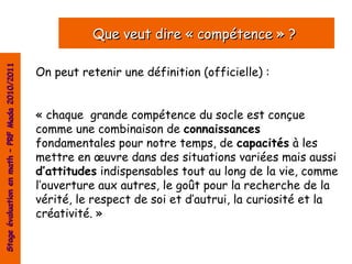 Que veut dire « compétence » ?
Stage évaluation en math – PRF Mada 2010/2011




                                                On peut retenir une définition (officielle) :


                                                « chaque grande compétence du socle est conçue
                                                comme une combinaison de connaissances
                                                fondamentales pour notre temps, de capacités à les
                                                mettre en œuvre dans des situations variées mais aussi
                                                d’attitudes indispensables tout au long de la vie, comme
                                                l’ouverture aux autres, le goût pour la recherche de la
                                                vérité, le respect de soi et d’autrui, la curiosité et la
                                                créativité. »
 