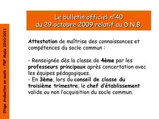 Le bulletin officiel n°40
                                                  du 29 octobre 2009 relatif au D.N.B.
Stage évaluation en math – PRF Mada 2010/2011




                                                Attestation de maîtrise des connaissances et
                                                compétences du socle commun :

                                                - Renseignée dès la classe de 4ème par les
                                                professeurs principaux après concertation avec
                                                les équipes pédagogiques.
                                                - En 3ème, lors du conseil de classe du
                                                     3ème
                                                troisième trimestre, le chef d’établissement
                                                valide ou non l’acquisition du socle commun.
 