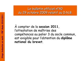 Le bulletin officiel n°40
                                                  du 29 octobre 2009 relatif au D.N.B.
Stage évaluation en math – PRF Mada 2010/2011




                                                À compter de la session 2011,
                                                l’attestation de maîtrise des
                                                compétences au palier 3 du socle commun,
                                                est exigible pour l’obtention du diplôme
                                                national du brevet.
 