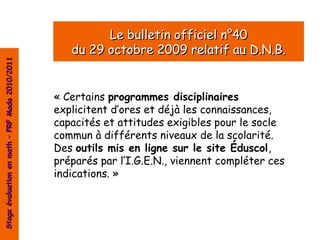 Le bulletin officiel n°40
                                                   du 29 octobre 2009 relatif au D.N.B.
Stage évaluation en math – PRF Mada 2010/2011




                                                « Certains programmes disciplinaires
                                                explicitent d’ores et déjà les connaissances,
                                                capacités et attitudes exigibles pour le socle
                                                commun à différents niveaux de la scolarité.
                                                Des outils mis en ligne sur le site Éduscol,
                                                préparés par l’I.G.E.N., viennent compléter ces
                                                indications. »
 