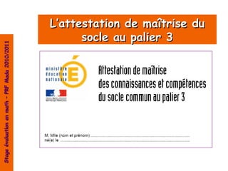 L’attestation de maîtrise du
                                                      socle au palier 3
Stage évaluation en math – PRF Mada 2010/2011
 