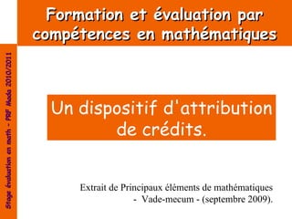 Formation et évaluation par
                                                compétences en mathématiques
Stage évaluation en math – PRF Mada 2010/2011




                                                  Un dispositif d'attribution
                                                         de crédits.


                                                     Extrait de Principaux éléments de mathématiques
                                                                   - Vade-mecum - (septembre 2009).
 