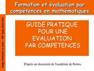 Formation et évaluation par
                                                compétences en mathématiques
Stage évaluation en math – PRF Mada 2010/2011




                                                     GUIDE PRATIQUE
                                                         POUR UNE
                                                       EVALUATION
                                                     PAR COMPETENCES


                                                    D'après un document de l'académie de Reims.
 