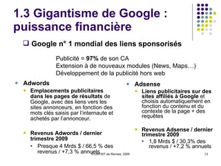 1.3 Gigantisme de Google : puissance financière Un poids financier considérable : Des résultats financiers toujours positifs 1er trimestre 2010  :  6,7 Mrds $  de revenus ( 5,9  Mrds $  au T4 2009) Augmentation de  23 %  par rapport au même trimestre en 2009 Des réserves de trésorerie au plus haut  26,5 Mrds $ au 31/03/2010  (+2Mds depuis fin 2009) Quelques signes d’essoufflement ? Ralentissement de sa croissance Fluctuations de l’action Google (-13% depuis le début de l’année) Une présence forte Liste des acquisitions  / Dossier WebRankinfo Derniers chiffres Google 
