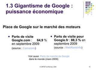 1.3 Gigantisme de Google : puissance humaine Puissance humaine : 20 621 employés à temps plein  contre 19 665 au 30/09/2009 et 15916 en septembre 2007  Suppression de postes réduction du rythme des embauches en 2009  Orientation vers un recrutement ciblé et ajusté 