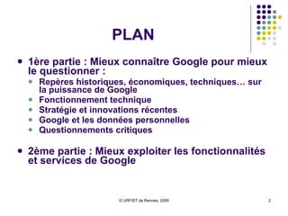 PLAN 1ère partie : Mieux connaître Google pour mieux le questionner :  Repères historiques, économiques, techniques… sur la puissance de Google Fonctionnement technique Stratégie et innovations récentes Google et les données personnelles Questionnements critiques 2ème partie : Mieux exploiter les fonctionnalités et services de Google 