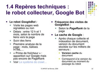 1.4 Repères techniques :  le référencement Deux modes de référencement :  Automatiquement :  Attendre le passage du robot  Google Bot Manuellement :  Remplir le formulaire  d’envoi de contenu  Toujours bien veiller au référencement Quelques règles simples :  Soigner le  titre des pages  (balise Title) Présence de nombreux liens externes de qualité Mises  à jour régulières Mots-clés dans les URL …  (voir sur  WebRankinfo ) 