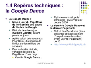 1.4 Repères techniques :  le classement, le PageRank Nombreux critères de classement   Texte, balises, URL… Le  PageRank  :   Calcul des liens entrants et sortants Calcul de l’indice de popularité de la page http:// www.webrankinfo.com/google/pagerank/pagerank.php Classement des pages par combinaison de plusieurs facteurs  Deux niveaux de pondération :  1ère pondération plus forte :   des « pages pivots » : listes de liens, sélections de ressources… des « pages de référence »: pages recevant de nombreux liens 2ème pondération plus forte:   des pages de référence fréquemment citées par pages pivots Mais PR n’est pas le seul critère de classement Opacité des critères réels de classement 