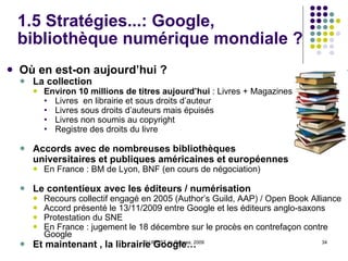 1.5 Stratégies...: Google, bibliothèque numérique mondiale ?   Du projet BackRub à Google Books 2004 : Google Livres, service en ligne permettant d’accéder à des livres numérisés Deux volets du projet :   Projet Bibliothèques  : (Google Library) Programme Partenaires / Editeurs  : mise en ligne d’extraits d’ouvrages et promotion auprès de librairies en ligne (Google Print) Mais un seul programme de numérisation “ Le service Google Recherche de Livres s’inscrit dans notre travail d’organisation des informations mondiales, afin de les rendres universellement accessibles et utiles .”  (Jens Redmer, 2007) Marché de l’information  versus  Bibliothèque universelle Débat autour de la numérisation et de la constitution de collections numériques par Google :  position dominante de Google dans l’économie des contenus en ligne / qualité de la numérisation Droits d’auteur et actions des éditeurs  (renversement par Google de la logique du copyright) 