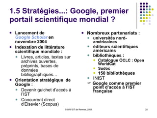 1.5 Stratégies...: Google, bibliothèque numérique mondiale ? Où en est-on aujourd’hui ? La collection Environ 12 millions de titres aujourd’hui  : Livres + Magazines Livres  en librairie et sous droits d’auteur Livres sous droits d’auteurs mais épuisés Livres non soumis au copyright Registre des droits du livre Accords avec de nombreuses bibliothèques  universitaires et publiques américaines et européennes En France : BM de Lyon, BNF (en cours de négociation)  Le contentieux avec les éditeurs / numérisation Recours collectif engagé en 2005 (Author’s Guild, AAP) / Open Book Alliance Accord présenté le 13/11/2009 entre Google et les éditeurs anglo-saxons  Protestation du SNE En France : le 18 décembre, La Martinière / Le Seuil gagne son procès contre Google ; appel de Google La question des relations BNF / Google et le Conseil du Livre du 22/03 Et maintenant , la librairie Google… cet été 