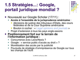 1.5 Stratégies...: Google, portail scientifique mondial ? Stratégie de Google  :   « guichet universel » pour la science grand catalogue mondial   Succès de Google Scholar :   Très bon accueil  dans les universités Ancrage dans les bibliothèques  anglo-saxonnes, et européennes :  Initiative Library Links Rivalité avec l’ISI :  Même nombre de citations que l’ISI Intérêt de Google Scholar :   Accès gratuit  à l’IST, même en référence secondaire Valorisation et visibilité des AO Intérêt des citations Visibilité des chercheurs Pas de publicité Problèmes posés : Situation dangereuse de monopole d’accès Gratuité pour le moment , mais jusqu’à quand ? Effets pervers de l’indice de popularité Opacité du corpus 