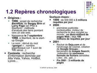 1.2 Repères chronologiques Origines :   1996  : projet de recherche  BackRub,  de  Sergey Brin  et  Larry Page  (en PhD à Stanford) : méthode d'analyse des liens pointant vers un site web.  Naissance  le 7 septembre  1998 , à Stanford, de la start-up Google Le nom : dérivé du mot  « googol  » , nombre gigantesque (un 1 suivi de 100 zéros...).  Contexte  : recherche d’information dominée par Alta Vista, Yahoo, HotBot, Lycos… Quelques étapes :   1999  : de 500 000 à  3 millions requêtes par jour 2000  : premières publicités contextuelles, moteur de recherche le plus complet au monde :  un demi-milliard de pages Web ;  déjà  100 millions de requêtes par jour 2001  : Rachat de  Deja.com  et de l'archivage de Usenet, création de  Google Groups ;  lancement de  Images Search;  indexation de  nouveaux formats de fichiers  sensibles (.doc; .xls, .ppt...) Fin 2001  :  3 milliards de pages 