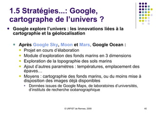 1.5 Stratégies...: Google, premier office du tourisme mondial ? Google Street View Initiative lancée en 2007 Option créée sous Google Maps  Visualisation des villes en 3D via Google Maps et Google Earth Selon Google : > 293 téra-octets de données pour la France !  Succès considérable  Développement  de Street View :  Google Street View disponible pour 20 pays Au total,  33 pays concernés  (mars 09)  Le dernier en vue : la Croatie Dans les  villes françaises  : Exemple à  Rennes Conflits :  le dernier sur la captation de données d’identification sur les réseaux Wifi Google Latitude, outil de « géolocalisation sociale » 