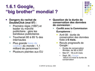 1.6.1 Google, “big brother” mondial ? Quelles données recueillies par Google ?  Sur un compte personnel :  Nom, adresse mel, mot de passe Sur chaque accès à une page Google :  Envoi de cookies : identification du navigateur, cookie publicitaire… Sur chaque requête : Adresse IP, date et heure, type de navigateur, mots-clés Sur Gmail :   Sujets des messages, pour envoi de publicités contextualisées Sur les services affiliés :  Informations personnelles transmises au service Sur Google Maps Mobiles :   Données de géolocalisation 