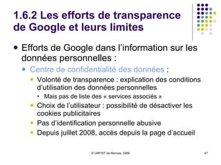 1.6.1 Google, “big brother” mondial ? Ambivalence des discours de Google :  Reconnaissance progressive du problème de la conservation des données personnelles, mais :  Position ambiguë ou (faussement) angélique Politique du fait accompli: cf Google Street Argument délirant de  Larry  Page  (sur la grippe) ! :  «  Le fait d’avoir ces données personnelles a beaucoup de valeur. Moins on gardera de traces comme celles-là, plus on aura de chances de tous mourir  » (mai 2009).  Efforts de transparence, jusqu’à un certain point…  Lancement du «  Front de Libération des Données  »… par Google 