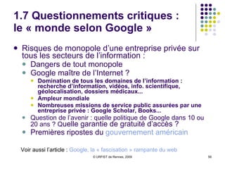 1.7 Questionnements critiques Nécessité d’un discours critique sur Google, compte-tenu de son hégémonie et des questions posées Au moins  quatre critiques , entrecroisées :  Dénonciation des dangers du monopole :  “le monde selon Google” Alerte face aux dangers de la traçabilité, de la conservation des donnéées personnelles... Vigilance face à la “googlisation” des usages Critique de “l’idéologie Google”, de “l’impérialisme du bien” 