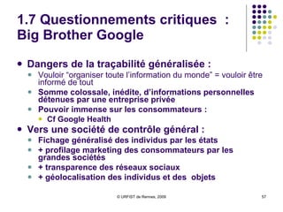 1.7 Questionnements critiques : le « monde selon Google » Risques de monopole d’une entreprise privée sur tous les secteurs de l’information : Dangers de tout monopole Google maître de l’Internet ?  Domination de tous les domaines de l’information : recherche d’information, vidéos, info. scientifique, géolocalisation, dossiers médicaux...  Ampleur mondiale Nombreuses missions de service public assurées par une entreprise privée : Google Scholar, Books... Question de l’avenir : quelle politique de Google dans 10 ou 20 ans ? Q uelle garantie de gratuité d’accès ?  Premières ripostes du  gouvernement américain Voir aussi l’article :  Google , la « fascisation » rampante du web 