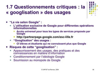 1.7 Questionnements critiques  : Big Brother Google  Dangers de la traçabilité généralisée :   Vouloir “organiser toute l’information du monde” = vouloir être informé de tout  Somme colossale, inédite, d’informations personnelles détenues par une entreprise privée  Pouvoir immense sur les consommateurs :  Cf Google Health Vers une société de contrôle général :  Fichage généralisé des individus par les états  + profilage marketing des consommateurs par les grandes sociétés + transparence des réseaux sociaux + géolocalisation des individus et des  objets  