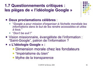 1.7 Questionnements critiques : l a « googlisation » des usages “ La vie selon Google” :  L’utilisation exclusive de Google pour différentes opérations informationnelles Accès universel pour tous les types de services proposés par Google http://partnerpage.google.com/esc-lille.fr “ Googlisation” des usages :  Cf élèves et étudiants qui ne connaissent plus que Google Risques de cette “googlisation” :  Appauvrissement des usages, des pratiques et des connaissances en matière d’information Conditionnement par l’idéologie Google Soumission au monopole de Google 