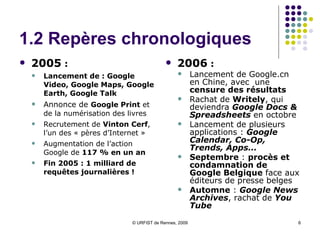 1.2 Repères chronologiques 2005  : Lancement de : Google Video, Google Maps, Google Earth, Google Talk Annonce de  Google Print  et de la numérisation des livres Recrutement de  Vinton Cerf , l’un des « pères d’Internet » Augmentation de l’action Google de  117 % en un an Fin 2005 : 1 milliard de requêtes journalières ! 2006  :   Lancement de Google.cn en Chine, avec  une  censure des résultats Rachat de  Writely , qui deviendra  Google Docs & Spreadsheets  en octobre Lancement de plusieurs applications :  Google Calendar, Co-Op, Trends, Apps... Septembre  :  procès et condamnation de Google Belgique  face aux éditeurs de presse belges Automne  :  Google News Archives , rachat de   You Tube 