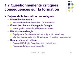 1.7 Questionnements critiques :  les pièges de « l’idéologie Google » Trois confusions épistémologiques du discours sur l’information : Sur l’organisation de « toute l’information du monde » :  Confusion entre infos-data, données informationnelles et information  Sur l’accès à la connaissance :  Confusion entre information et connaissance Sur la « démocratie culturelle » :  Confusion entre information et culture 