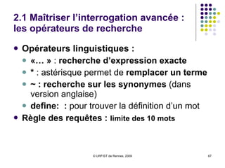 2.1 Maîtriser l’interrogation avancée : les opérateurs de recherche Opérateurs booléens et de présence :  AND  :  implicite  ; différent de + +  : prend en compte  l’orthographe exacte -  :  exclut  un ou plusieurs termes (SAUF) OR ( ou  |)  :  l’un ou l’autre  ou tous les termes Opérateurs numériques :   ..  = entre ( 200..300 euros)   ..200 = <200 200.. = >200 