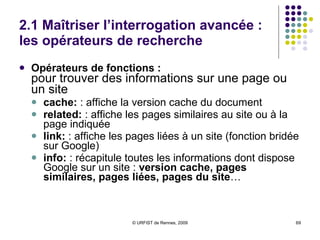 2.1 Maîtriser l’interrogation avancée : les opérateurs de recherche  Filtrage sur le type de documents :  filetype: ou ext:  :  recherche sur le  format ou l’extension de fichier Opérateurs de filtrage sur une page web :  pour utiliser les caractéristiques d’une page web site:  recherche sur le  nom de domaine ( hostname ) Lister toutes les pages d’un site Rechercher des fichiers particuliers sur un site (croiser ext: et site:) Affiner une recherche sur un type de sites inurl:  et  allinurl:  : recherche sur  l’URL de la page intitle:  et  allintitle:  : affinement de la recherche sur  le titre de la page  (balise Title) inanchor:  et  allinanchor:  : recherches sur les  liens contenant les mots-clés 