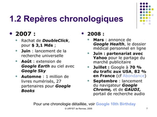 1.2 Repères chronologiques 2007 :  Rachat de  DoubleClick , pour  $ 3,1 Mds  ;  Juin  : lancement de la recherche universelle Août  : extension de  Google Earth  au ciel avec  Google Sky Automne  : 1 million de livres numérisés, 27 partenaires pour  Google Books 2008 :   Mars  : annonce de  Google Health , le dossier médical personnel en ligne Juin : partenariat avec Yahoo  pour le partage du marché publicitaire Juillet :  Google à  70 % du trafic aux USA ,  82 % en France  (cf  Abondance )  Septembre  : lancement du navigateur  Google   Chrome,  et de  GAUDI ,  portail de recherche audio Pour une chronologie détaillée, voir  Google  10th  Birthday 