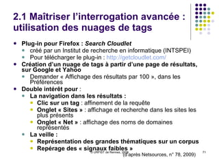 2.1 Maîtriser l’interrogation avancée : le filtrage des résultats  Nouvelles options de recherche :   D’abord sur Google.com ; sur Google.fr depuis novembre 09 Plusieurs possibilités de filtrage :  Sur les types de ressources : blogs, vidéos, actualités… Sur les dates de publication Options de tri et d’affichage :  Sur la chronologie Sur les recherches associées Affinement  et outils : barre latérale gauche de la page de résultats Sur Google.com, opérateur supplémentaire : Wonder wheel  :  représentation cartographique des concepts Résultats Intégration des données de résultats (ex. date de naissance) Fil d’Ariane des pages web 