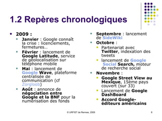 1.2 Repères chronologiques 2009 :  Janvier  : Google connaît la crise : licenciements, fermetures… Février  : lancement de  Google Latitude , service de géolocalisation sur téléphone mobile Mai  : lancement de  Google   Wave , plateforme centralisée de communication (cf  Zorgloob ) Août  : annonce de  négociation entre Google et la BNF  pour la numérisation des fonds  Septembre  : lancement de  SideWiki Octobre  :  Partenariat avec  Twitter , indexation des tweets Recherche en temps réel : Twitter, Facebook,MySpace, FrienFeed, Jaiku lancement de  Google  Social  Search ,  moteur de recherche social Novembre  :  Google Street View au Mexique , 15ème pays couvert (sur 33) Lancement de  Google DashBoard Accord Google-éditeurs américains 