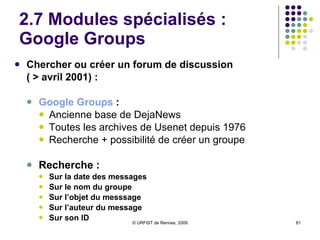 2.5 Modules spécialisés :  Google Blogs BlogSearch  : Lancé en sept. 2005 Au début, collecte des contenus par les fils RSS et non par le robot ; depuis automne 2008, indexation par le robot web Indexation en temps réel Fonctionnalités de recherche : Sur le titre du blog Sur l’adresse d’un blog Sur le titre d’un billet Sur l’auteur Sur les dates Conservation des anciens billets :   Recherche possible sur les anciens billets en précisant la date 