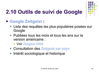 2.8 Services de recherche d’information : alertes, pages perso.  Google Alerts  Alertes Google Actualités  :  février 2004 en France Google Web Alertes  :  mars 2004 Fusion en septembre 2004  :  une seule interface Système de veille, avec envoi par mel d’articles (News), de textes (Web)… Paramètres : Indication de mots clés Domaines de recherche (actualités, web, groupes, tous les types) Fréquence de l’alerte mail IGoogle  :   création de sa page personnalisée Sélection de centres d’intérêt Choix d’un thème Modules Google Ajout de flux RSS Google Reader  : Agrégateur RSS de Google permettant d’afficher les flux sur la page personnelle 